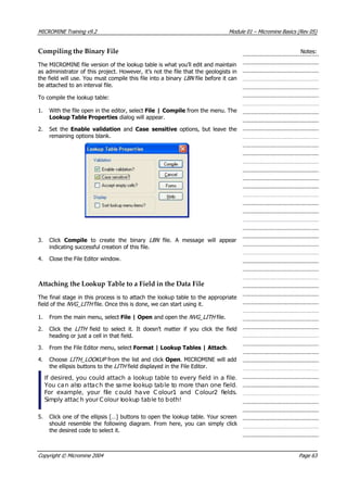 MICROMINE Training v9.2 Module 01 – Micromine Basics (Rev 05)
Compiling the Binary File Notes:
The MICROMINE file version of the lookup table is what you’ll edit and maintain
as administrator of this project. However, it’s not the file that the geologists in
the field will use. You must compile this file into a binary LBN  file before it can
be attached to an interval file.
To compile the lookup table:
1. With the file open in the editor, select File | Compile from the menu. The
Lookup Table Properties dialog will appear.
2. Set the Enable validation  and Case sensitive  options, but leave the
remaining options blank.
3. Click Compile  to create the binary LBN   file. A message will appear
indicating successful creation of this file.
4. Close the File Editor window.
Attaching the Lookup Table to a Field in the Data File
The final stage in this process is to attach the lookup table to the appropriate
field of the NVG_LITH  file. Once this is done, we can start using it.
1. From the main menu, select File | Open and open the NVG_LITH  file.
2. Click the LITH   field to select it. It doesn’t matter if you click the field
heading or just a cell in that field.
3. From the File Editor menu, select Format | Lookup Tables | Attach.
4. Choose LITH_LOOKUP  from the list and click Open. MICROMINE will add
the ellipsis buttons to the LITH  field displayed in the File Editor.
If desired, you could attach a lookup table to every field in a file.
 You can also attach the same lookup table to more than one field.
For example, your file could have C olour1 and Colour2 fields.
Simply attac h your Colour lookup table to both!
5. Click one of the ellipsis […] buttons to open the lookup table. Your screen
should resemble the following diagram. From here, you can simply click
the desired code to select it.
Copyright © Micromine 2004 Page 63
 
