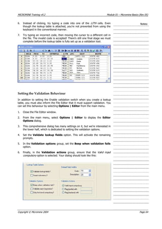 MICROMINE Training v9.2 Module 01 – Micromine Basics (Rev 05)
6. Instead of clicking, try typing a code into one of the LITH   cells. Even
though the lookup table is attached, you’re not prevented from using the
keyboard in the conventional manner.
Notes:
7. Try typing an incorrect code, then moving the cursor to a different cell in
the file. The invalid code is accepted! There’s still one final stage we must
complete before the lookup table is fully set up as a validation tool.
Setting the Validation Behaviour
In addition to setting the Enable validation switch when you create a lookup
table, you must also inform the File Editor that it must support validation. You
can set this behaviour by selecting Options | Editor from the main menu.
1. Close the File Editor window.
2. From the main menu, select Options | Editor  to display the Editor
Options dialog.
3. This comprehensive dialog has many settings on it, but we’re interested in
the lower half, which is dedicated to setting the validation options.
4. Set the Validate lookup fields option. This will activate the remaining
prompts.
5. In the Validation options group, set the Beep when validation fails
option.
6. Finally, in the  Validation actions  group, ensure that the Valid inpu
compulsory  option is selected. Your dialog should look like this:
t 
Copyright © Micromine 2004 Page 64
 