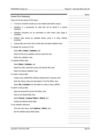 MICROMINE Training v9.2 Module 01 – Micromine Basics (Rev 05)
Notes:
Lesson Five Summary
These are the key points of this lesson:
• To ensure consistent results you must validate data before using it.
•  Validation is a prerequisite for data that will be stored in a central
repository.
•  Validation processes can be automated on sites where code usage is
consistent.
• Drillhole data should be validated before using it in other drillhole
processes.
• Lookup table serve dual roles as data entry and data validation tools.
To validate the contents of a file:
Select File | Fields | Validate, and
Select the file to be validated, and the check file, then
Define the validation rules.
To validate drillhole data:
Select Dhole | Validate, and
Select the collar, downhole survey, and interval files, then
Select the desired validation rules.
To create a lookup table:
Create a new LOOKUP  file, defining nesting levels if required, then
Enter the lookup codes and descriptions in the File Editor, then
Select File | Compile from the editor to create a binary LBN  file.
To attach a lookup table:
Open the desired file into the File Editor, then
Click on the desired field, then
Select Format | Lookup Tables | Attach, and
Choose the desired lookup table.
To set validation behaviour:
From the main menu, select Options | Editor, and
Set the Validate lookup fields option.
Copyright © Micromine 2004 Page 66
 