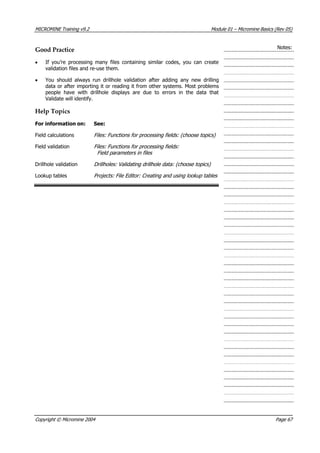 MICROMINE Training v9.2 Module 01 – Micromine Basics (Rev 05)
Notes:
Good Practice
• If you’re processing many files containing similar codes, you can create
validation files and re-use them.
•  You should always run drillhole validation after adding any new drilling
data or after importing it or reading it from other systems. Most problems
people have with drillhole displays are due to errors in the data that
 Validate will identify.
Help Topics
For information on: See:
Field calculations Files: Functions for processing fields: (choose topics) 
Field validation Files: Functions for processing fields:
Field parameters in files
Drillhole validation Drillholes: Validating drillhole data: (choose topics)
Lookup tables Projects: File Editor: Creating and using lookup tables 
Copyright © Micromine 2004 Page 67
 
