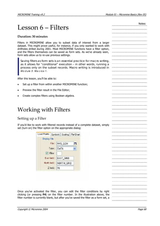 MICROMINE Training v9.2 Module 01 – Micromine Basics (Rev 05)
Notes:
Lesson 6 – Filters
Duration: 30 minutes
Filters in MICROMINE allow you to subset data of interest from a larger
dataset. This might prove useful, for instance, if you only wanted to work with
drillholes drilled during 2001. Most MICROMINE functions have a filter option,
and the filters themselves can be saved as form sets. As we’ve already seen,
form sets allow us to re-use previous settings.
Saving filtersas form sets is an essential practice for macro writing,
as it allows for “conditional” execution – in other words, running a
process only on the subset records. Macro writing is introduced in
M o d u le 5 : M a c ro s 1  .
 After this lesson, you’ll be able to:
• Set up a filter from within another MICROMINE function;
• Preview the filter result in the File Editor;
• Create complex filters using Boolean algebra.
Working with Filters
Setting up a Filter
If you’d like to work with filtered records instead of a complete dataset, simply
set (turn on) the filter option on the appropriate dialog:
Once you’ve activated the filter, you can edit the filter conditions by right
clicking (or pressing F4) on the filter number. In the illustration above, the
filter number is currently blank, but after you’ve saved the filter as a form set, a
Copyright © Micromine 2004 Page 68
 