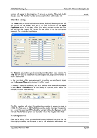 MICROMINE Training v9.2 Module 01 – Micromine Basics (Rev 05)
number will appear in this response. To choose an existing filter, just double
click (or press F3) the filter number and choose the form set from the list.
Notes:
The Filter Dialog
The Filter dialog is divided into two main areas: A variety of settings at the left
and bottom of the dialog, and up to 10 filter conditions in the Filter
Conditions group. If you open a filter from within another function, the filter
will automatically choose the correct file and place it into the appropriate
response. The remainder is up to you.
The Records group allows you to subset by record numbers (say, records 0  to
100 ). It’s very easy to accidentally leave this option set, so please remember to
clear it afterwards!
In the event that a filter gives you exactly everything you don’t  want, simply
use the Reverse filter option to invert the filter result.
To specify a particular condition, you must provide three items of information
for each Filter Condition line: A Field Name , an Operator , and a Value . For
example, consider these settings:
This filter condition will return the points whose easting is greater or equal to
24900. The field name is EAST_GR D  (chosen by double-clicking), the operator
is >= , and the value is 24900  (entered by typing). Setting the Numeric switch
instructs MICROMINE to ignore any character values that may be in the field.
I 
Matching Records
Once you’ve set up a filter, you can immediately preview the results in the File
Editor by right-clicking the file name, or any of the referenced field names, and
Copyright © Micromine 2004 Page 69
 