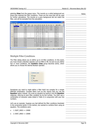 MICROMINE Training v9.2 Module 01 – Micromine Basics (Rev 05)
selecting View from the popup menu. The records on a white background are
those that matched the filter conditions. These are the ones that will be used
for further calculations. The records on a grey background did not match the
filter, and will be excluded from the calculation.
Notes:
Multiple Filter Conditions
The Filter dialog allows you to define up to 10 filter conditions. In this event,
you must choose a Boolean operator such as AND or OR. As soon as you define
two or more conditions, the Combine Lines  group becomes active, which
allows you to choose the desired Boolean operator.
Sometimes you need to might define a filter that’s too complex for a simple
 AND/OR combination. Complex filters such as this require that you use the
Equation option instead. You write an equation by typing it into the Equation
response, referring to each filter condition by its line number. You then use a
combination of character codes (listed in Table 2) in conjunction with your line
numbers.
Let’s use an example. Suppose you had defined the filter conditions illustrated
in the screenshot earlier in this section, but wanted to combine them using an
equation. The conditions were:
• 1. EAST_GRID >= 24900
• 2. EAST_GRID <= 25000
Copyright © Micromine 2004 Page 70
 