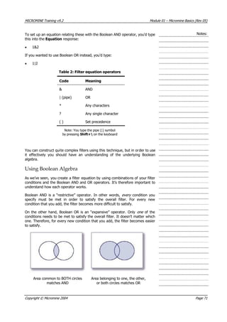 MICROMINE Training v9.2 Module 01 – Micromine Basics (Rev 05)
Notes:To set up an equation relating these with the Boolean AND operator, you’d type
this into the Equation response:
• 1&2
If you wanted to use Boolean OR instead, you’d type:
• 1|2
Table 2: Filter equation operators
Code Meaning
& AND
| (pipe) OR
* Any characters
? Any single character
( ) Set precedence
Note: You type the pipe (|) symbol
by pressing Shift+ on the keyboard
 You can construct quite complex filters using this technique, but in order to use
it effectively you should have an understanding of the underlying Boolean
algebra.
Using Boolean Algebra
 As we’ve seen, you create a filter equation by using combinations of your filter
conditions and the Boolean AND and OR operators. It’s therefore important to
understand how each operator works.
Boolean AND is a “restrictive” operator. In other words, every   condition you
specify must be met in order to satisfy the overall filter. For every new
condition that you add, the filter becomes more difficult to satisfy.
On the other hand, Boolean OR is an “expansive” operator. Only one   of the
conditions needs to be met to satisfy the overall filter. It doesn’t matter which
one. Therefore, for every new condition that you add, the filter becomes easier
to satisfy.
 Area common to BOTH circles
matches AND
 Area belonging to one, the other,
or both circles matches OR
Copyright © Micromine 2004 Page 71
 