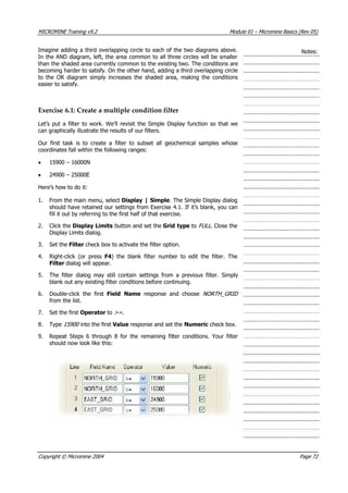 MICROMINE Training v9.2 Module 01 – Micromine Basics (Rev 05)
Imagine adding a third overlapping circle to each of the two diagrams above.
In the AND diagram, left, the area common to all three circles will be smaller
than the shaded area currently common to the existing two. The conditions are
becoming harder to satisfy. On the other hand, adding a third overlapping circle
to the OR diagram simply increases the shaded area, making the conditions
easier to satisfy.
Notes:
Exercise 6.1: Create a multiple condition filter
Let’s put a filter to work. We’ll revisit the Simple Display function so that we
can graphically illustrate the results of our filters.
Our first task is to create a filter to subset all geochemical samples whose
coordinates fall within the following ranges:
• 15900 – 16000N
• 24900 – 25000E
Here’s how to do it:
1. From the main menu, select Display | Simple. The Simple Display dialog
should have retained our settings from Exercise 4.1. If it’s blank, you can
fill it out by referring to the first half of that exercise.
2. Click the Display Limits button and set the Grid type to FULL . Close the
Display Limits dialog.
3. Set the Filter check box to activate the filter option.
4. Right-click (or press F4) the blank filter number to edit the filter. The
Filter dialog will appear.
5. The filter dialog may still contain settings from a previous filter. Simply
blank out any existing filter conditions before continuing.
6. Double-click the first Field Name  response and choose NORTH_GRID 
from the list.
7. Set the first Operator to >= .
8. Type 15900  into the first Value response and set the Numeric check box.
9. Repeat Steps 6 through 8 for the remaining filter conditions. Your filter
should now look like this:
Copyright © Micromine 2004 Page 72
 