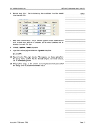 MICROMINE Training v9.2 Module 01 – Micromine Basics (Rev 05)
Notes:6. Repeat Steps 3 to 5 for the remaining filter conditions. You filter should
now resemble this:
7.  After some consideration it should become apparent that a combination of
both Boolean AND and OR is required, so we must therefore use an
equation to create this filter.
8. Change Combine Lines to Equation .
9. Type the following equation into the Equation response:
(1&2)|(3&4)
10. To preview the filter, right-click the File response and choose View from
the popup menu. Confirm that the desired samples are indeed selected,
i.e. on a white background.
11. The graphical output of this function is meaningless so simply close all of
the dialogs once you’re satisfied with the result.
Copyright © Micromine 2004 Page 74
 