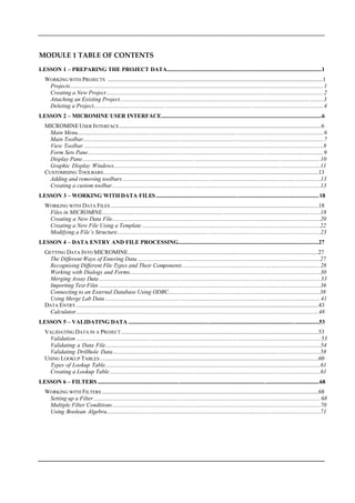 MODULE 1 TABLE OF CONTENTS
LESSON 1 – PREPARING THE PROJECT DATA...........................................................................................................1
WORKING WITH PROJECTS  ....................................................................................................................................................1
 Projects.............................................................................................................................................................................1
Creating a New Project ....................................................................................................................................................2
 Attaching an Existing Project...........................................................................................................................................3
 Deleting a Project.............................................................................................................................................................4
LESSON 2 – MICROMINE USER INTERFACE...............................................................................................................6
MICROMINEUSER I NTERFACE...........................................................................................................................................6
 Main Menu........................................................................................................................................................................6 
 Main Toolbar....................................................................................................................................................................7 
View Toolbar ....................................................................................................................................................................8
 Form Sets Pane.................................................................................................................................................................9
 Display Pane...................................................................................................................................................................10
Graphic Display Windows..............................................................................................................................................11
CUSTOMISING TOOLBARS....................................................................................................................................................13
 Adding and removing toolbars .......................................................................................................................................13
Creating a custom toolbar..............................................................................................................................................13
LESSON 3 – WORKING WITH DATA FILES ................................................................................................................ 18
WORKING WITH DATA FILES ...............................................................................................................................................18
 Files in MICROMINE.....................................................................................................................................................18
Creating a New Data File...............................................................................................................................................20
Creating a New File Using a Template ..........................................................................................................................22
 Modifying a File’s Structure...........................................................................................................................................23
LESSON 4 – DATA ENTRY AND FILE PROCESSING.................................................................................................27
GETTING DATA I NTO MICROMINE...................................................................................................................................27
The Different Ways of Entering Data .............................................................................................................................27 
 Recognising Different File Types and Their Components ..............................................................................................28
Working with Dialogs and Forms...................................................................................................................................30
 Merging Assay Data .......................................................................................................................................................33
 Importing Text Files .......................................................................................................................................................36 
Connecting to an External Database Using ODBC........................................................................................................38
Using Merge Lab Data ...................................................................................................................................................41
DATA E NTRY.......................................................................................................................................................................43
Calculator.......................................................................................................................................................................48
LESSON 5 – VALIDATING DATA ...................................................................................................................................53
VALIDATING DATA IN A PROJECT........................................................................................................................................53
Validation .......................................................................................................................................................................53
Validating a Data File....................................................................................................................................................54
Validating Drillhole Data...............................................................................................................................................58
USING LOOKUP TABLES ......................................................................................................................................................60
Types of Lookup Table....................................................................................................................................................61
Creating a Lookup Table................................................................................................................................................61
LESSON 6 – FILTERS ........................................................................................................................................................68
WORKING WITH FILTERS .....................................................................................................................................................68
Setting up a Filter...........................................................................................................................................................68
 Multiple Filter Conditions..............................................................................................................................................70
Using Boolean Algebra...................................................................................................................................................71
 