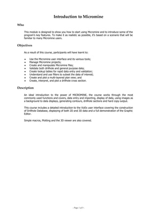 Introduction to Micromine
Who
This module is designed to show you how to start using Micromine and to introduce some of the
program’s key features. To make it as realistic as possible, it’s based on a scenario that will be
familiar to many Micromine users.
Objectives
 As a result of this course, participants will have learnt to:
• Use the Micromine user interface and its various tools;
• Manage Micromine projects;
• Create and manipulate Micromine files;
•  Validate both drillhole and general purpose data;
• Create lookup tables for rapid data entry and validation;
• Understand and use filters to subset the data of interest;
• Create and plot a multi-layered plan view; and
• Create, interpret, and plot a drillhole cross section.
Description
 An ideal introduction to the power of MICROMINE, the course works through the most
commonly used functions and covers, data entry and importing, display of data, using images as
a background to data displays, generating contours, drillhole sections and hard copy output.
This course includes a detailed introduction to the VizEx user interface covering the construction
of Drillhole Database, displaying of both 2D and 3D data and a full demonstration of the Graphic
Editor.
Simple macros, Plotting and the 3D viewer are also covered.
- Page 1 of 3 -
 