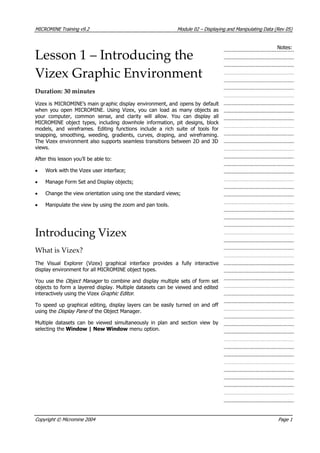 MICROMINE Training v9.2 Module 02 – Displaying and Manipulating Data (Rev 05)
Notes:
Lesson 1 – Introducing the
Vizex Graphic Environment
Duration: 30 minutes
 Vizex is MICROMINE’s main graphic display environment, and opens by default
when you open MICROMINE. Using Vizex, you can load as many objects as
your computer, common sense, and clarity will allow. You can display all
MICROMINE object types, including downhole information, pit designs, block
models, and wireframes. Editing functions include a rich suite of tools for
snapping, smoothing, weeding, gradients, curves, draping, and wireframing.
The Vizex environment also supports seamless transitions between 2D and 3D
views.
 After this lesson you’ll be able to:
• Work with the Vizex user interface;
• Manage Form Set and Display objects;
• Change the view orientation using one the standard views;
• Manipulate the view by using the zoom and pan tools.
Introducing Vizex
What is Vizex?
The Visual Explorer (Vizex) graphical interface provides a fully interactive
display environment for all MICROMINE object types.
 You use the Object Manager  to combine and display multiple sets of form set
objects to form a layered display. Multiple datasets can be viewed and edited
interactively using the Vizex Graphic Editor .
To speed up graphical editing, display layers can be easily turned on and off
using the Display Pane  of the Object Manager.
Multiple datasets can be viewed simultaneously in plan and section view by
selecting the Window | New Window menu option.
Copyright © Micromine 2004 Page 1
 