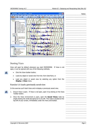 MICROMINE Training v9.2 Module 02 – Displaying and Manipulating Data (Rev 05)
Notes:
Starting Vizex
 Vizex will open by default whenever you start MICROMINE. If Vizex is not
open, it can be opened with any of the following methods;
• Click the Vizex toolbar button;
• Load any object or saved view from the Form Sets Pane; or
• Load any object or saved view by selecting any option from the
Display | Vizex menu
Exercise 1.1: Load a previously saved view
In this exercise you’ll start Vizex and re-display a previously saved view.
1. Ensure Vizex is open. If Vizex is not open, open it by clicking on the Vizex
Toolbar button.
2. Once the Vizex environment is open, open the Saved Views  node by
single-clicking the small plus [+] icon to its left. This node is located at the
top left of your screen, immediately under the menu and toolbar.
Copyright © Micromine 2004 Page 2
 