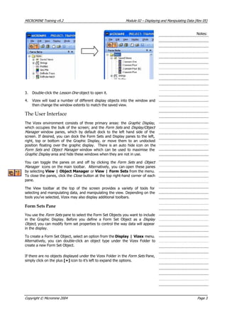 MICROMINE Training v9.2 Module 02 – Displaying and Manipulating Data (Rev 05)
Notes:
3. Double-click the Lesson One  object to open it.
4.  Vizex will load a number of different display objects into the window and
then change the window extents to match the saved view.
The User Interface
The Vizex environment consists of three primary areas: the Graphic Display ,
which occupies the bulk of the screen; and the Form Sets  and Display/Objec 
Manager   window panes, which by default dock to the left hand side of the
screen. If desired, you can dock the Form Sets and Display panes to the left,
right, top or bottom of the Graphic Display, or move them to an undocked
position floating over the graphic display. There is an auto hide icon on the
Form Sets   and Object Manager   window which can be used to maximise the
Graphic Display  area and hide these windows when they are not in use.
t
 You can toggle the panes on and off by clicking the Form Sets   and Object
Manager icons on the main toolbar. Alternatively, you can open these panes
by selecting View | Object Manager or View | Form Sets from the menu.
To close the panes, click the Close  button at the top right-hand corner of each
pane.
The View toolbar at the top of the screen provides a variety of tools for
selecting and manipulating data, and manipulating the view. Depending on the
tools you’ve selected, Vizex may also display additional toolbars.
Form Sets Pane
 You use the Form Sets  pane to select the Form Set Objects you want to include
in the Graphic Display. Before you define a Form Set Object as a Display
Object , you can modify form set properties to control the way data will appear
in the display.
To create a Form Set Object, select an option from the Display | Vizex menu.
 Alternatively, you can double-click an object type under the Vizex Folder to
create a new Form Set Object.
If there are no objects displayed under the Vizex Folder in the Form Sets  Pane,
simply click on the plus [+] icon to it’s left to expand the options.
Copyright © Micromine 2004 Page 3
 