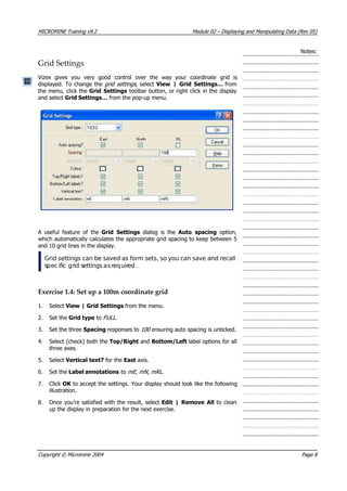 MICROMINE Training v9.2 Module 02 – Displaying and Manipulating Data (Rev 05)
Notes:
Grid Settings
 Vizex gives you very good control over the way your coordinate grid is
displayed. To change the grid settings , select View | Grid Settings… from
the menu, click the Grid Settings toolbar button, or right click in the display
and select Grid Settings… from the pop-up menu.
 A useful feature of the Grid Settings  dialog is the  Auto spacing  option,
which automatically calculates the appropriate grid spacing to keep between 5
and 10 grid lines in the display.
Grid settings can be saved as form sets, so you can save and recall
spec ific grid settings asrequired.
Exercise 1.4: Set up a 100m coordinate grid
1. Select View | Grid Settings from the menu.
2. Set the Grid type to FULL .
3. Set the three Spacing responses to 100 ensuring auto spacing is unticked.
4. Select (check) both the Top/Right and Bottom/Left label options for all
three axes.
5. Select Vertical text? for the East axis.
6. Set the Label annotations to mE , mN , mRL .
7. Click OK  to accept the settings. Your display should look like the following
illustration.
8. Once you’re satisfied with the result, select Edit | Remove All to clean
up the display in preparation for the next exercise.
Copyright © Micromine 2004 Page 8
 
