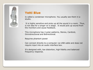Yetti Blue
• Is called a condenser microphone. You usually see them in a
studio.
• It is highly sensitive and picks up all the sound in a room. Thus,
is not idea for a singer on a stage. It would pick up sound from
the monitors and cause feedback.
• This microphone has 4 polar patterns, Stereo, Cardioid,
Omnidirectional and Bidirectional.
• Requires phantom power
• Can connect directly to a computer via USB cable and does not
require input into an audio interface box.
• It’s designed with, low distortion, high fidelity and balanced
frequency response.
 