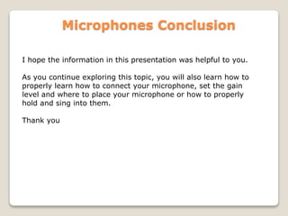Microphones Conclusion
I hope the information in this presentation was helpful to you.
As you continue exploring this topic, you will also learn how to
properly learn how to connect your microphone, set the gain
level and where to place your microphone or how to properly
hold and sing into them.
Thank you
 