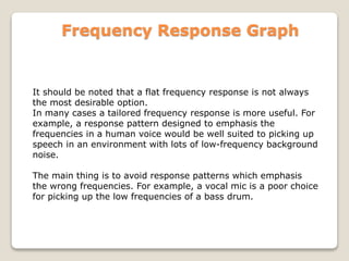 Frequency Response Graph
It should be noted that a flat frequency response is not always
the most desirable option.
In many cases a tailored frequency response is more useful. For
example, a response pattern designed to emphasis the
frequencies in a human voice would be well suited to picking up
speech in an environment with lots of low-frequency background
noise.
The main thing is to avoid response patterns which emphasis
the wrong frequencies. For example, a vocal mic is a poor choice
for picking up the low frequencies of a bass drum.
 