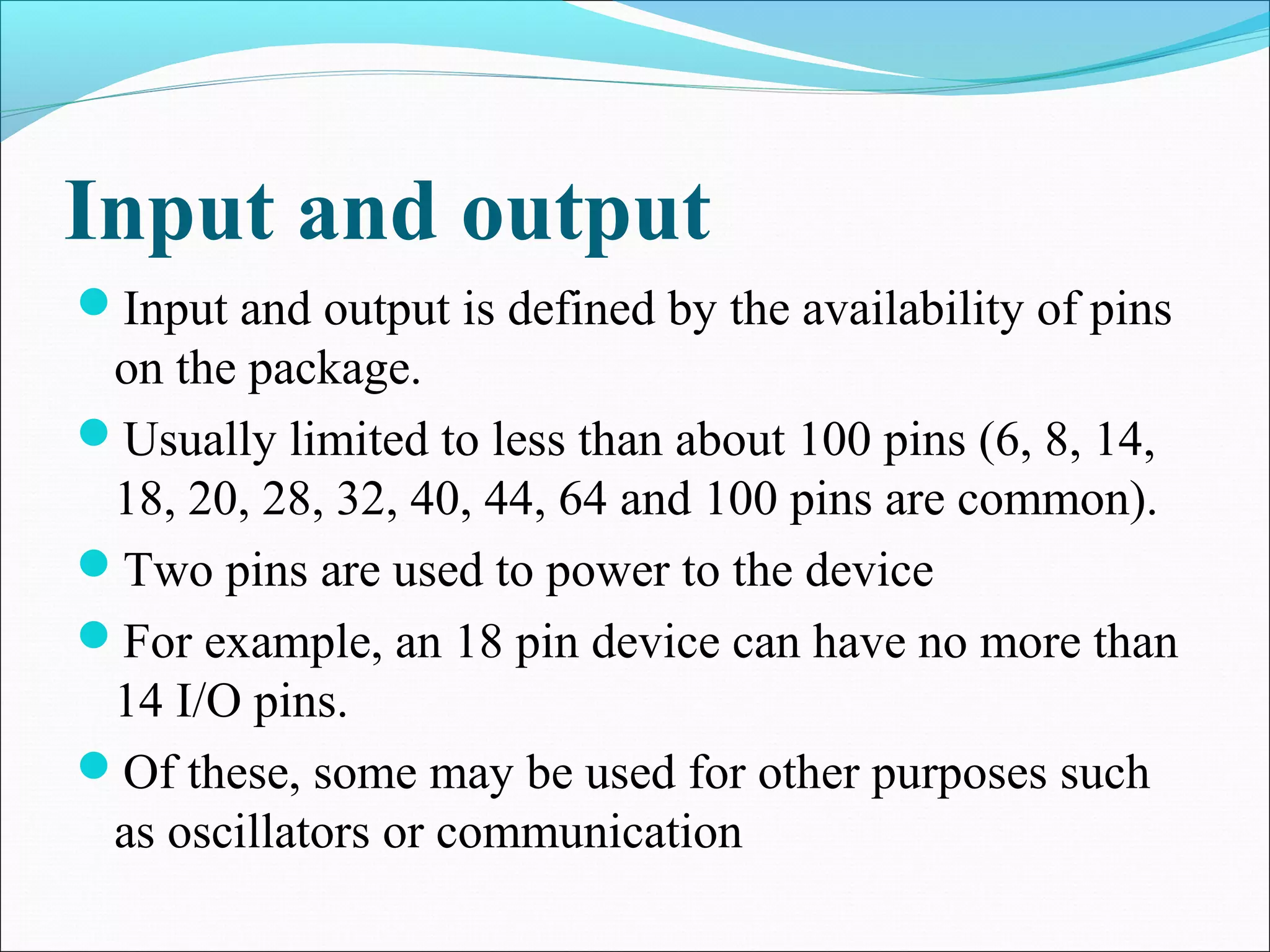 Input and output
Input and output is defined by the availability of pins
on the package.
Usually limited to less than about 100 pins (6, 8, 14,
18, 20, 28, 32, 40, 44, 64 and 100 pins are common).
Two pins are used to power to the device
For example, an 18 pin device can have no more than
14 I/O pins.
Of these, some may be used for other purposes such
as oscillators or communication
 