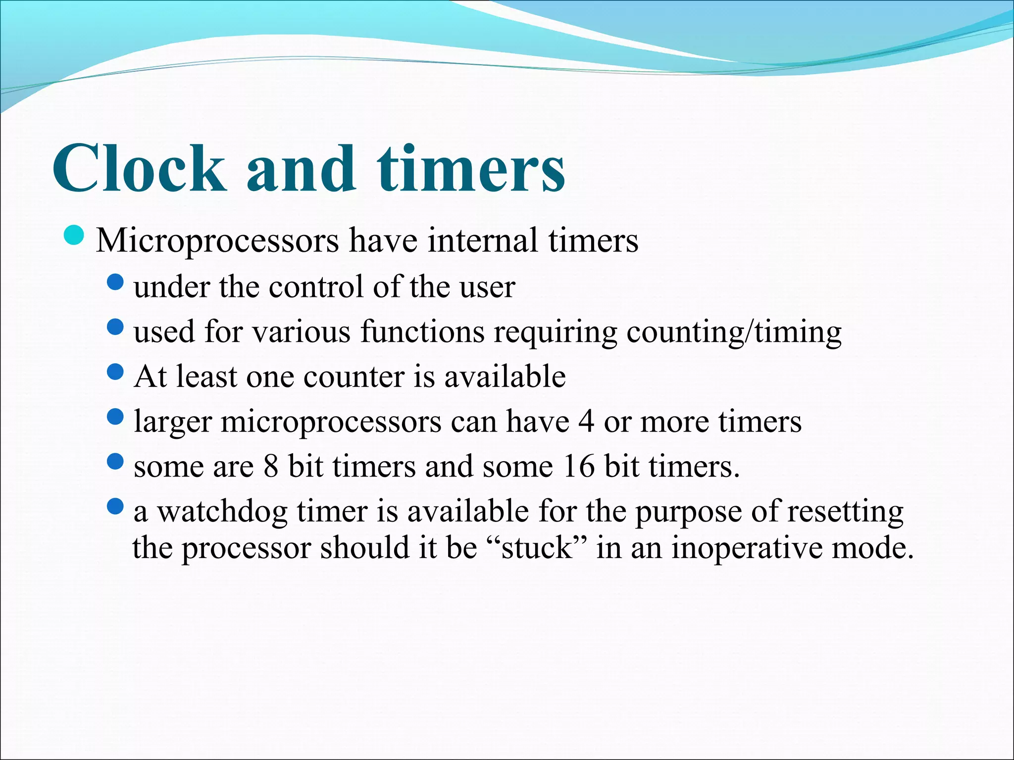 Clock and timers
Microprocessors have internal timers
under the control of the user
used for various functions requiring counting/timing
At least one counter is available
larger microprocessors can have 4 or more timers
some are 8 bit timers and some 16 bit timers.
a watchdog timer is available for the purpose of resetting
the processor should it be “stuck” in an inoperative mode.
 