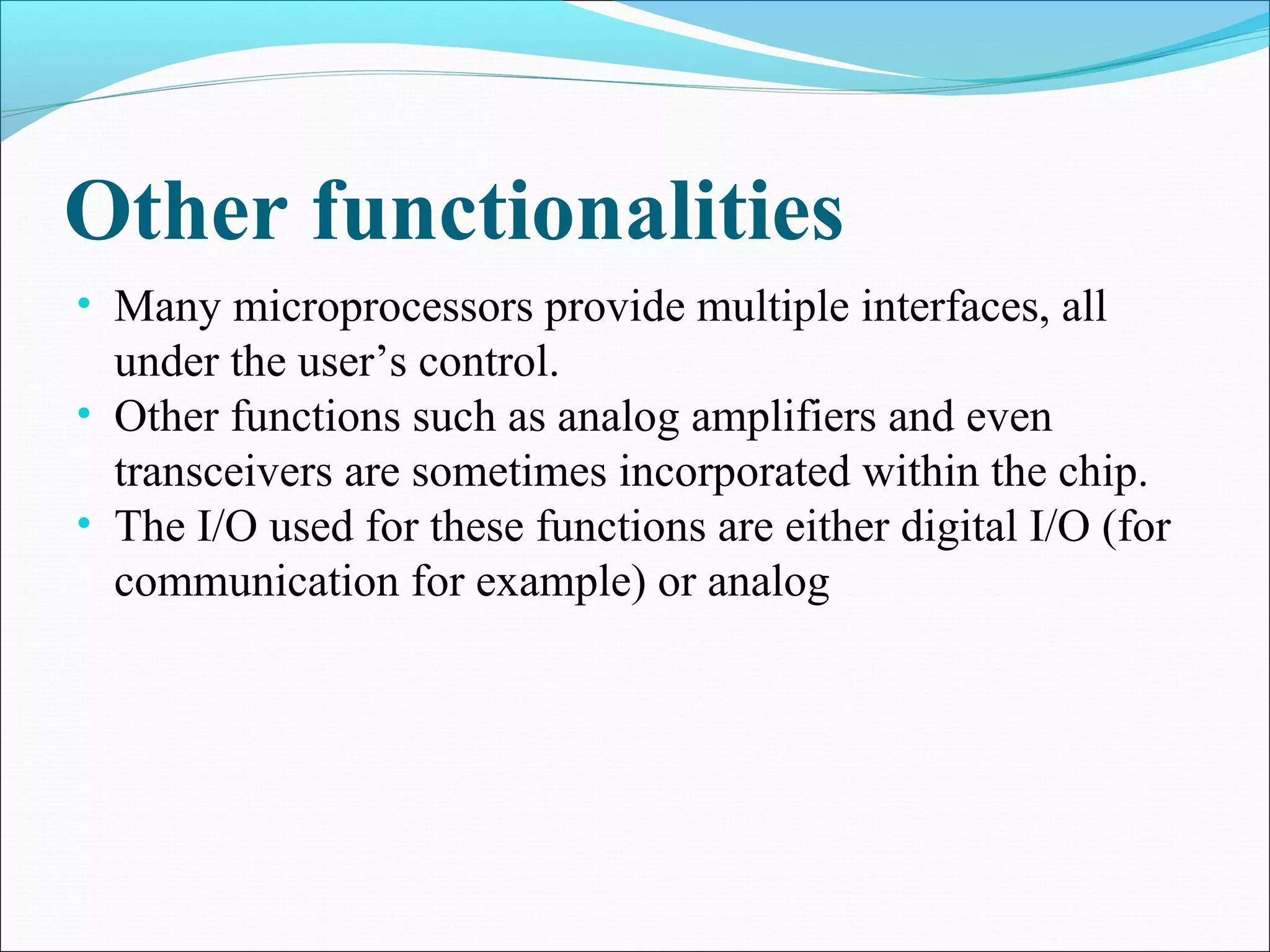 Other functionalities
• Many microprocessors provide multiple interfaces, all
under the user’s control.
• Other functions such as analog amplifiers and even
transceivers are sometimes incorporated within the chip.
• The I/O used for these functions are either digital I/O (for
communication for example) or analog
 