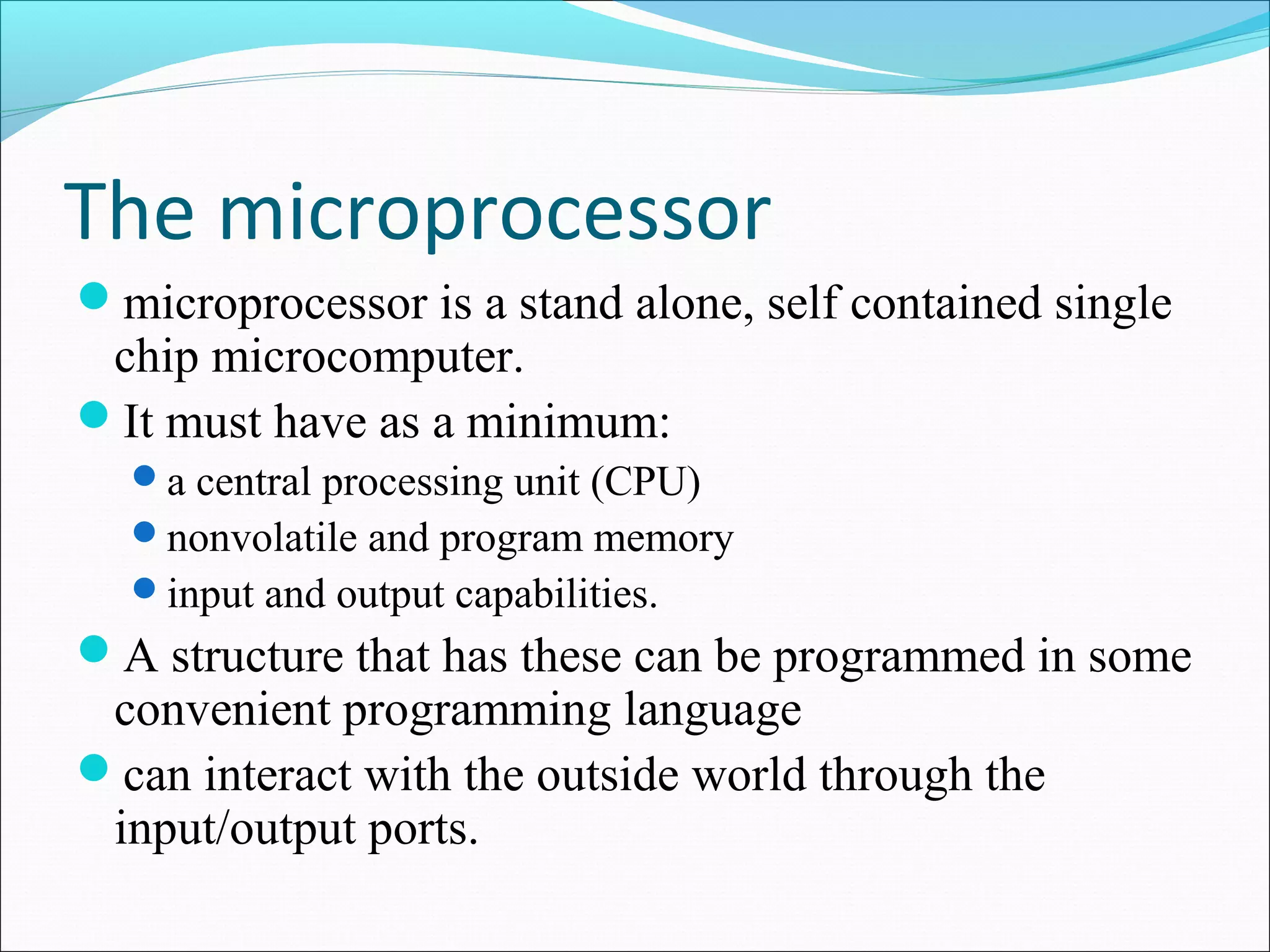 The microprocessor
microprocessor is a stand alone, self contained single
chip microcomputer.
It must have as a minimum:
a central processing unit (CPU)
nonvolatile and program memory
input and output capabilities.
A structure that has these can be programmed in some
convenient programming language
can interact with the outside world through the
input/output ports.
 