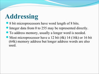 Addressing
8 bit microprocessors have word length of 8 bits.
Integer data from 0 to 255 may be represented directly.
To address memory, usually a longer word is needed.
Most microprocessor have a 12 bit (4k) 14 (16k) or 16 bit
(64k) memory address but longer address words are also
used.
 