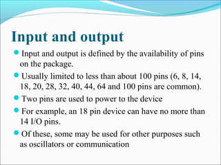 Input and output
Input and output is defined by the availability of pins
on the package.
Usually limited to less than about 100 pins (6, 8, 14,
18, 20, 28, 32, 40, 44, 64 and 100 pins are common).
Two pins are used to power to the device
For example, an 18 pin device can have no more than
14 I/O pins.
Of these, some may be used for other purposes such
as oscillators or communication
 