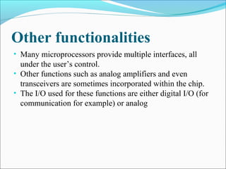 Other functionalities
• Many microprocessors provide multiple interfaces, all
under the user’s control.
• Other functions such as analog amplifiers and even
transceivers are sometimes incorporated within the chip.
• The I/O used for these functions are either digital I/O (for
communication for example) or analog
 