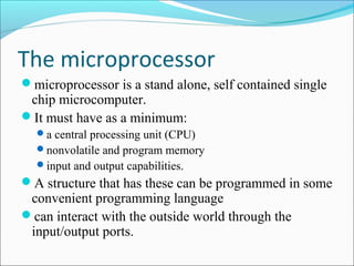 The microprocessor
microprocessor is a stand alone, self contained single
chip microcomputer.
It must have as a minimum:
a central processing unit (CPU)
nonvolatile and program memory
input and output capabilities.
A structure that has these can be programmed in some
convenient programming language
can interact with the outside world through the
input/output ports.
 