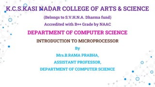 K.C.S.KASI NADAR COLLEGE OF ARTS & SCIENCE
(Belongs to S.V.H.N.A. Dharma fund)
Accredited with B++ Grade by NAAC
DEPARTMENT OF COMPUTER SCIENCE
INTRODUCTION TO MICROPROCESSOR
By
Mrs.B.RAMA PRABHA,
ASSISTANT PROFESSOR,
DEPARTMENT OF COMPUTER SCIENCE
 
