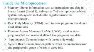 Inside the Microprocessor
 Memory: Stores information such as instructions and data in
binary format (0 and 1). Sub-system” of microprocessor-based
system. sub-system includes the registers inside the
microprocessor .
 Read Only Memory (ROM): used to store programs that do not
need alterations.
 Random Access Memory (RAM) (R/WM): used to store
programs that can read and altered like programs and data.
 Input/output: Communicates with the outside world.
 System Bus: Communication path between the microprocessor
and peripherals. group of wires to carry bits.
12
 