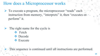 How does a Microprocessor works
 To execute a program, the microprocessor “reads” each
instruction from memory, “interprets” it, then “executes or
perform” it.
 The right name for the cycle is
 Fetch
 Decode
 Execute
 This sequence is continued until all instructions are performed.
13
 
