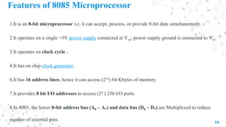 Features of 8085 Microprocessor
1.It is an 8-bit microprocessor i.e. it can accept, process, or provide 8-bit data simultaneously.
2.It operates on a single +5V power supply connected at Vcc; power supply ground is connected to Vss.
3.It operates on clock cycle .
4.It has on chip clock generator.
6.It has 16 address lines, hence it can access (216) 64 Kbytes of memory.
7.It provides 8 bit I/O addresses to access (28 ) 256 I/O ports.
8.In 8085, the lower 8-bit address bus (A0 – A7) and data bus (D0 – D7) are Multiplexed to reduce
number of external pins. 14
 