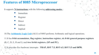 Features of 8085 Microprocessor
It supports 74 instructions with the following addressing modes :
 Immediate
 Register
 Direct
 Indirect
 Implied
10.The Arithmetic Logic Unit (ALU) of 8085 performs Arithmatic and logical operations.
11.It has 8-bit accumulator, flag register, instruction register, six 8-bit general purpose registers
(B, C, D, E, H and L) and two 16-bit registers. (SP and PC).
12.It provides five hardware interrupts : TRAP, RST 7.5, RST 6.5, RST 5.5 and INTR.
15
 
