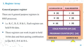 1. Register Array
General purpose register
There are 6 general purpose registers in
8085 processor,
 i.e. B, C, D, E, H & L. Each register can
hold 8-bit data.
 These registers can work in pair to hold
16-bit data and their pairing combination
is like B-C, D-E & H-L.
20
 
