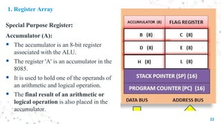 1. Register Array
Special Purpose Register:
Accumulator (A):
 The accumulator is an 8-bit register
associated with the ALU.
 The register 'A' is an accumulator in the
8085.
 It is used to hold one of the operands of
an arithmetic and logical operation.
 The final result of an arithmetic or
logical operation is also placed in the
accumulator.
22
 