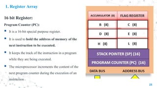 1. Register Array
16 bit Register:
Program Counter (PC):
 It is a 16-bit special purpose register.
 It is used to hold the address of memory of the
next instruction to be executed.
 It keeps the track of the instruction in a program
while they are being executed.
 The microprocessor increments the content of the
next program counter during the execution of an
instruction
25
 