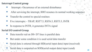 Interrupt Control group
 Interrupt:- Occurrence of an external disturbance
 After servicing the interrupt, 8085 resumes its normal working sequence
 Transfer the control to special routines
 Five interrupts: - TRAP, RST7.5, RST6.5, RST5.5, INTR
 In response to INTR, it generates INTA signal
Serial I/O control Group
 Data transfer red on D0- D7 lines is parallel data
 But under some condition it is used serial data transfer
 Serial data is entered through SID(serial input data) input (received)
 Serial data is outputted on SOD(serial output data) input (send)
28
 