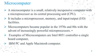 Microcomputer
 A microcomputer is a small, relatively inexpensive computer with
a microprocessor as its central processing unit (CPU).
 It includes a microprocessor, memory, and input/output (I/O)
facilities.
 Microcomputers became popular in the 1970s and 80s with the
advent of increasingly powerful microprocessors. •
 Examples of Microcomputers are Intel 8051 controller-a single
board computer,
 IBM PC and Apple Macintosh computer.
3
 