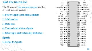 8085 PIN DIAGRAM
The 40 pins of the microprocessor can be
divided into six groups
1. Power supply and clock signals
2. Address bus
3. Data bus
4. Control and status signals
5. Interrupts and externally initiated
signals
6. Serial I/O ports
30
 
