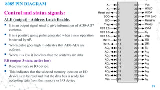 8085 PIN DIAGRAM
Control and status signals:
ALE (output) - Address Latch Enable.
 It is an output signal used to give information of AD0-AD7
contents.
 It is a positive going pulse generated when a new operation
is started by uP.
 When pulse goes high it indicates that AD0-AD7 are
address.
 When it is low it indicates that the contents are data.
RD (output 3-state, active low)
 Read memory or IO device.
 This indicates that the selected memory location or I/O
device is to be read and that the data bus is ready for
accepting data from the memory or I/O device
33
 