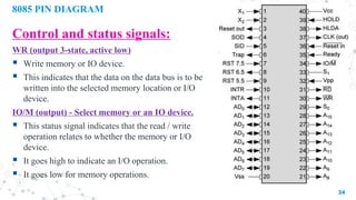 8085 PIN DIAGRAM
Control and status signals:
WR (output 3-state, active low)
 Write memory or IO device.
 This indicates that the data on the data bus is to be
written into the selected memory location or I/O
device.
IO/M (output) - Select memory or an IO device.
 This status signal indicates that the read / write
operation relates to whether the memory or I/O
device.
 It goes high to indicate an I/O operation.
 It goes low for memory operations.
34
 