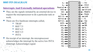 8085 PIN DIAGRAM
Interrupts And Externally initiated operations
 They are the signals initiated by an external device to
request the microprocessor to do a particular task or
work.
 There are five hardware interrupts called,
• TRAP
• RST 7.5
• RST 6.5
• RST 5.5
• INTA
 On receipt of an interrupt, the microprocessor
acknowledges the interrupt by the active low INTA
(Interrupt Acknowledge) signal.
35
 