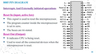 8085 PIN DIAGRAM
Interrupts And Externally initiated operations
Reset In (input, active low)
 This signal is used to reset the microprocessor.
 The program counter inside the microprocessor
is set to zero.
 The buses are tri-stated.
Reset Out (Output)
 It indicates CPU is being reset.
 Used to reset all the connected devices when the
microprocessor is reset.
36
 