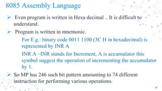 8085 Assembly Language
 Even program is written in Hexa decimal .. It is difficult to
understand.
 Program is written in mnemonic.
For E.g.: binary code 0011 1100 (3C H in hexadecimal) is
represented by INR A
INR A –INR stands for Increment, A is accumulator this
symbol suggest the operation of incrementing the accumulator
by 1.
 So MP has 246 such bit pattern amounting to 74 different
instruction for performing various operations.
6
 