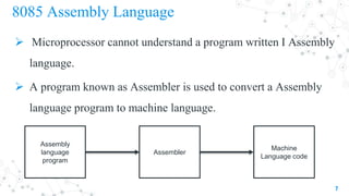 8085 Assembly Language
 Microprocessor cannot understand a program written I Assembly
language.
 A program known as Assembler is used to convert a Assembly
language program to machine language.
7
Assembly
language
program
Assembler
Machine
Language code
 