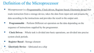 Definition of the Microprocessor
 Microprocessor is a Programmable, Clock driven, Register based, Electronic device that
reads instruction from a storage device, takes the data from input unit and process the
data according to the instructions and provides the result to the output unit.
 Programmable : Perform Different set operation on the data depending on the
sequence of instructions supplied by the programmer.
 Clock Driven : Whole task is divided into basic operations, are divided into precise
system clock periods.
 Register Based : Storage element
 Electronic Device – fabricated on a chip
9
 