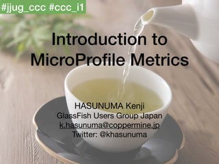 Introduction to
MicroProfile Metrics
HASUNUMA Kenji

GlassFish Users Group Japan

k.hasunuma@coppermine.jp

Twitter: @khasunuma
#jjug_ccc #ccc_i1
 