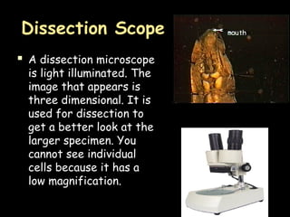 Dissection Scope
 A dissection microscope
is light illuminated. The
image that appears is
three dimensional. It is
used for dissection to
get a better look at the
larger specimen. You
cannot see individual
cells because it has a
low magnification.
 