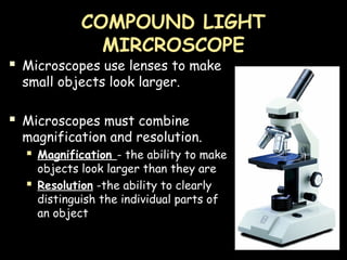 COMPOUND LIGHT
MIRCROSCOPE
 Microscopes use lenses to make
small objects look larger.
 Microscopes must combine
magnification and resolution.
 Magnification - the ability to make
objects look larger than they are
 Resolution -the ability to clearly
distinguish the individual parts of
an object
 