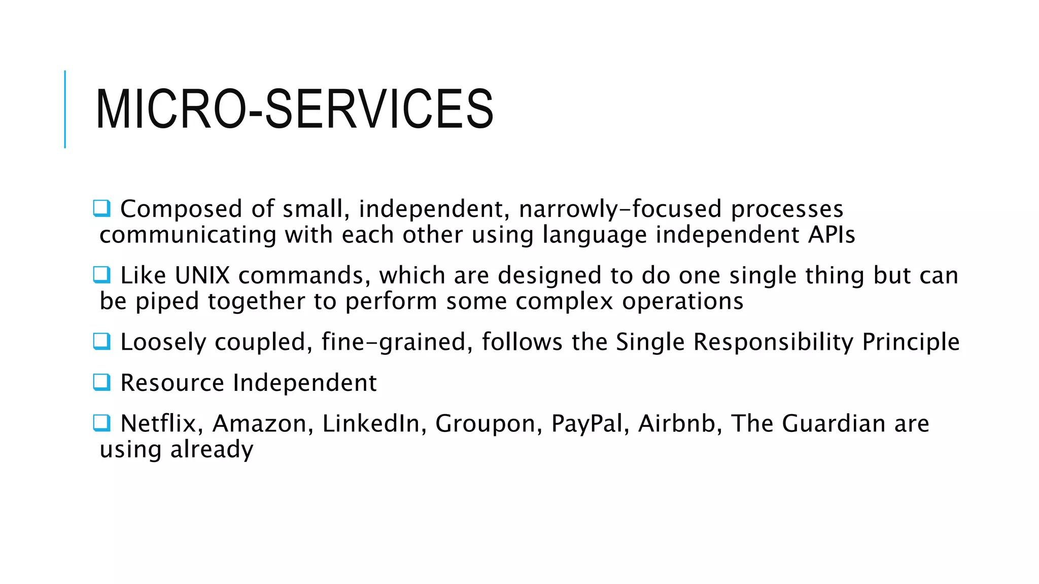 MICRO-SERVICES
 Composed of small, independent, narrowly-focused processes
communicating with each other using language independent APIs
 Like UNIX commands, which are designed to do one single thing but can
be piped together to perform some complex operations
 Loosely coupled, fine-grained, follows the Single Responsibility Principle
 Resource Independent
 Netflix, Amazon, LinkedIn, Groupon, PayPal, Airbnb, The Guardian are
using already
 