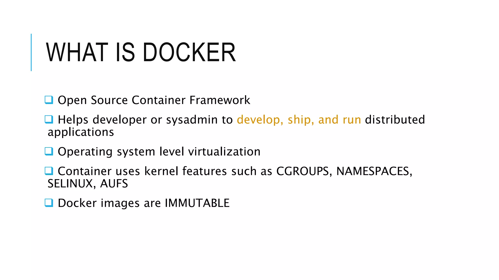 WHAT IS DOCKER
 Open Source Container Framework
 Helps developer or sysadmin to develop, ship, and run distributed
applications
 Operating system level virtualization
 Container uses kernel features such as CGROUPS, NAMESPACES,
SELINUX, AUFS
 Docker images are IMMUTABLE
 